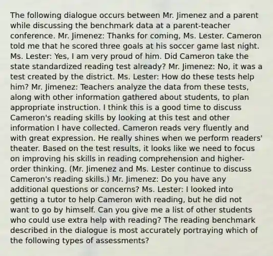 The following dialogue occurs between Mr. Jimenez and a parent while discussing the benchmark data at a parent-teacher conference. Mr. Jimenez: Thanks for coming, Ms. Lester. Cameron told me that he scored three goals at his soccer game last night. Ms. Lester: Yes, I am very proud of him. Did Cameron take the state standardized reading test already? Mr. Jimenez: No, it was a test created by the district. Ms. Lester: How do these tests help him? Mr. Jimenez: Teachers analyze the data from these tests, along with other information gathered about students, to plan appropriate instruction. I think this is a good time to discuss Cameron's reading skills by looking at this test and other information I have collected. Cameron reads very fluently and with great expression. He really shines when we perform readers' theater. Based on the test results, it looks like we need to focus on improving his skills in reading comprehension and higher-order thinking. (Mr. Jimenez and Ms. Lester continue to discuss Cameron's reading skills.) Mr. Jimenez: Do you have any additional questions or concerns? Ms. Lester: I looked into getting a tutor to help Cameron with reading, but he did not want to go by himself. Can you give me a list of other students who could use extra help with reading? The reading benchmark described in the dialogue is most accurately portraying which of the following types of assessments?