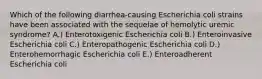 Which of the following diarrhea-causing Escherichia coli strains have been associated with the sequelae of hemolytic uremic syndrome? A.) Enterotoxigenic Escherichia coli B.) Enteroinvasive Escherichia coli C.) Enteropathogenic Escherichia coli D.) Enterohemorrhagic Escherichia coli E.) Enteroadherent Escherichia coli