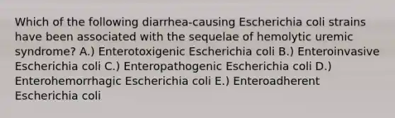 Which of the following diarrhea-causing Escherichia coli strains have been associated with the sequelae of hemolytic uremic syndrome? A.) Enterotoxigenic Escherichia coli B.) Enteroinvasive Escherichia coli C.) Enteropathogenic Escherichia coli D.) Enterohemorrhagic Escherichia coli E.) Enteroadherent Escherichia coli