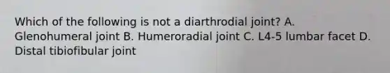 Which of the following is not a diarthrodial joint? A. Glenohumeral joint B. Humeroradial joint C. L4-5 lumbar facet D. Distal tibiofibular joint