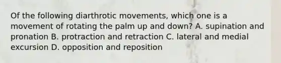 Of the following diarthrotic movements, which one is a movement of rotating the palm up and down? A. supination and pronation B. protraction and retraction C. lateral and medial excursion D. opposition and reposition