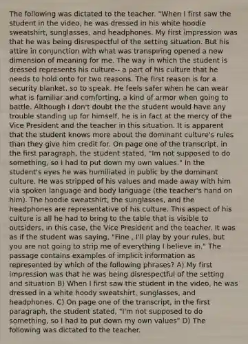 The following was dictated to the teacher. "When I first saw the student in the video, he was dressed in his white hoodie sweatshirt, sunglasses, and headphones. My first impression was that he was being disrespectful of the setting situation. But his attire in conjunction with what was transpiring opened a new dimension of meaning for me. The way in which the student is dressed represents his culture-- a part of his culture that he needs to hold onto for two reasons. The first reason is for a security blanket, so to speak. He feels safer when he can wear what is familiar and comforting, a kind of armor when going to battle. Although I don't doubt the the student would have any trouble standing up for himself, he is in fact at the mercy of the Vice President and the teacher in this situation. It is apparent that the student knows more about the dominant culture's rules than they give him credit for. On page one of the transcript, in the first paragraph, the student stated, "Im not supposed to do something, so I had to put down my own values." In the student's eyes he was humiliated in public by the dominant culture. He was stripped of his values and made away with him via spoken language and body language (the teacher's hand on him). The hoodie sweatshirt, the sunglasses, and the headphones are representative of his culture. This aspect of his culture is all he had to bring to the table that is visible to outsiders, in this case, the Vice President and the teacher. It was as if the student was saying, "Fine , I'll play by your rules, but you are not going to strip me of everything I believe in." The passage contains examples of implicit information as represented by which of the following phrases? A) My first impression was that he was being disrespectful of the setting and situation B) When I first saw the student in the video, he was dressed in a white hoody sweatshirt, sunglasses, and headphones. C) On page one of the transcript, in the first paragraph, the student stated, "I'm not supposed to do something, so I had to put down my own values" D) The following was dictated to the teacher.