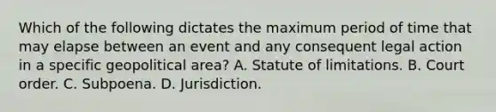 Which of the following dictates the maximum period of time that may elapse between an event and any consequent legal action in a specific geopolitical area? A. Statute of limitations. B. Court order. C. Subpoena. D. Jurisdiction.