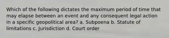 Which of the following dictates the maximum period of time that may elapse between an event and any consequent legal action in a specific geopolitical area? a. Subpoena b. Statute of limitations c. Jurisdiction d. Court order