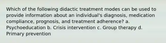 Which of the following didactic treatment modes can be used to provide information about an individual's diagnosis, medication compliance, prognosis, and treatment adherence? a. Psychoeducation b. Crisis intervention c. Group therapy d. Primary prevention