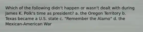 Which of the following didn't happen or wasn't dealt with during James K. Polk's time as president? a. the Oregon Territory b. Texas became a U.S. state c. "Remember the Alamo" d. the Mexican-American War