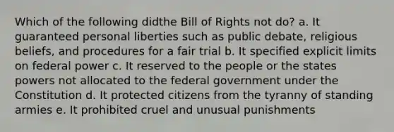 Which of the following didthe Bill of Rights not do? a. It guaranteed personal liberties such as public debate, religious beliefs, and procedures for a fair trial b. It specified explicit limits on federal power c. It reserved to the people or the states powers not allocated to the federal government under the Constitution d. It protected citizens from the tyranny of standing armies e. It prohibited cruel and unusual punishments