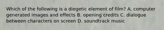 Which of the following is a diegetic element of film? A. computer generated images and effects B. opening credits C. dialogue between characters on screen D. soundtrack music