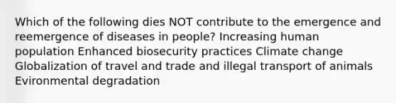 Which of the following dies NOT contribute to the emergence and reemergence of diseases in people? Increasing human population Enhanced biosecurity practices Climate change Globalization of travel and trade and illegal transport of animals Evironmental degradation