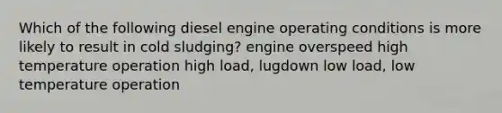 Which of the following diesel engine operating conditions is more likely to result in cold sludging? engine overspeed high temperature operation high load, lugdown low load, low temperature operation