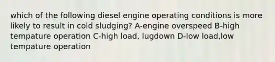 which of the following diesel engine operating conditions is more likely to result in cold sludging? A-engine overspeed B-high tempature operation C-high load, lugdown D-low load,low tempature operation