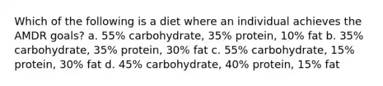 Which of the following is a diet where an individual achieves the AMDR goals? a. 55% carbohydrate, 35% protein, 10% fat b. 35% carbohydrate, 35% protein, 30% fat c. 55% carbohydrate, 15% protein, 30% fat d. 45% carbohydrate, 40% protein, 15% fat