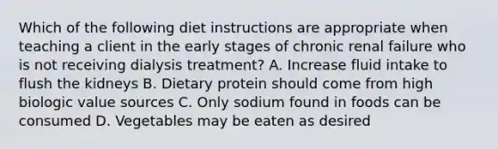 Which of the following diet instructions are appropriate when teaching a client in the early stages of chronic renal failure who is not receiving dialysis treatment? A. Increase fluid intake to flush the kidneys B. Dietary protein should come from high biologic value sources C. Only sodium found in foods can be consumed D. Vegetables may be eaten as desired