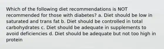 Which of the following diet recommendations is NOT recommended for those with diabetes? a. Diet should be low in saturated and trans fat b. Diet should be controlled in total carbohydrates c. Diet should be adequate in supplements to avoid deficiencies d. Diet should be adequate but not too high in protein