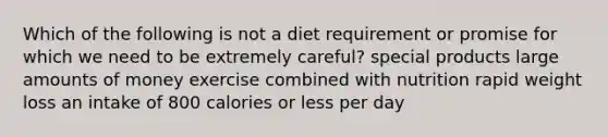 Which of the following is not a diet requirement or promise for which we need to be extremely careful? special products large amounts of money exercise combined with nutrition rapid weight loss an intake of 800 calories or less per day