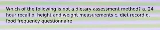 Which of the following is not a dietary assessment method? a. 24 hour recall b. height and weight measurements c. diet record d. food frequency questionnaire