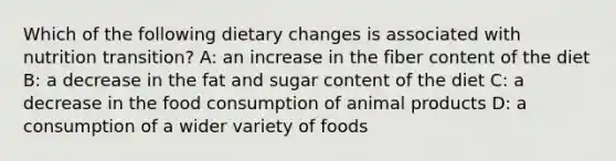 Which of the following dietary changes is associated with nutrition transition? A: an increase in the fiber content of the diet B: a decrease in the fat and sugar content of the diet C: a decrease in the food consumption of animal products D: a consumption of a wider variety of foods