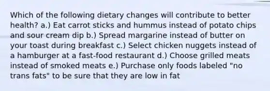 Which of the following dietary changes will contribute to better health? a.) Eat carrot sticks and hummus instead of potato chips and sour cream dip b.) Spread margarine instead of butter on your toast during breakfast c.) Select chicken nuggets instead of a hamburger at a fast-food restaurant d.) Choose grilled meats instead of smoked meats e.) Purchase only foods labeled "no trans fats" to be sure that they are low in fat