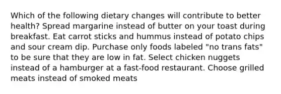 Which of the following dietary changes will contribute to better health? Spread margarine instead of butter on your toast during breakfast. Eat carrot sticks and hummus instead of potato chips and sour cream dip. Purchase only foods labeled "no trans fats" to be sure that they are low in fat. Select chicken nuggets instead of a hamburger at a fast-food restaurant. Choose grilled meats instead of smoked meats