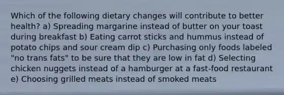 Which of the following dietary changes will contribute to better health? a) Spreading margarine instead of butter on your toast during breakfast b) Eating carrot sticks and hummus instead of potato chips and sour cream dip c) Purchasing only foods labeled "no trans fats" to be sure that they are low in fat d) Selecting chicken nuggets instead of a hamburger at a fast-food restaurant e) Choosing grilled meats instead of smoked meats