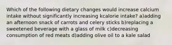 Which of the following dietary changes would increase calcium intake without significantly increasing kcalorie intake? a)adding an afternoon snack of carrots and celery sticks b)replacing a sweetened beverage with a glass of milk c)decreasing consumption of red meats d)adding olive oil to a kale salad