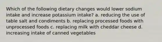 Which of the following dietary changes would lower sodium intake and increase potassium intake? a. reducing the use of table salt and condiments b. replacing processed foods with unprocessed foods c. replacing milk with cheddar cheese d. increasing intake of canned vegetables