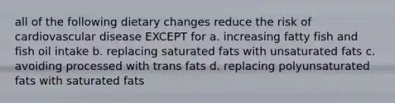 all of the following dietary changes reduce the risk of cardiovascular disease EXCEPT for a. increasing fatty fish and fish oil intake b. replacing saturated fats with unsaturated fats c. avoiding processed with trans fats d. replacing polyunsaturated fats with saturated fats