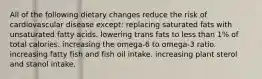 All of the following dietary changes reduce the risk of cardiovascular disease except: replacing saturated fats with unsaturated fatty acids. lowering trans fats to less than 1% of total calories. increasing the omega-6 to omega-3 ratio. increasing fatty fish and fish oil intake. increasing plant sterol and stanol intake.