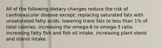 All of the following dietary changes reduce the risk of cardiovascular disease except: replacing saturated fats with unsaturated fatty acids. lowering trans fats to <a href='https://www.questionai.com/knowledge/k7BtlYpAMX-less-than' class='anchor-knowledge'>less than</a> 1% of total calories. increasing the omega-6 to omega-3 ratio. increasing fatty fish and fish oil intake. increasing plant sterol and stanol intake.