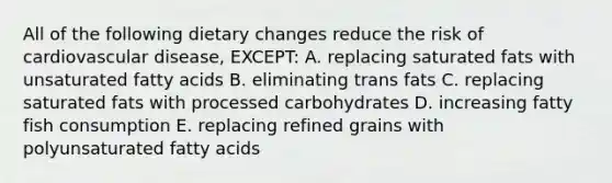 All of the following dietary changes reduce the risk of cardiovascular disease, EXCEPT: A. replacing saturated fats with unsaturated fatty acids B. eliminating trans fats C. replacing saturated fats with processed carbohydrates D. increasing fatty fish consumption E. replacing refined grains with polyunsaturated fatty acids