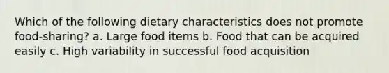 Which of the following dietary characteristics does not promote food-sharing? a. Large food items b. Food that can be acquired easily c. High variability in successful food acquisition