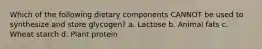 Which of the following dietary components CANNOT be used to synthesize and store glycogen? a. Lactose b. Animal fats c. Wheat starch d. Plant protein