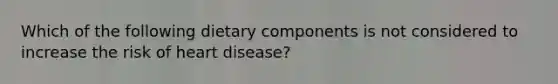 Which of the following dietary components is not considered to increase the risk of heart disease?