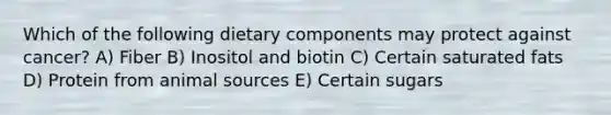 Which of the following dietary components may protect against cancer? A) Fiber B) Inositol and biotin C) Certain saturated fats D) Protein from animal sources E) Certain sugars