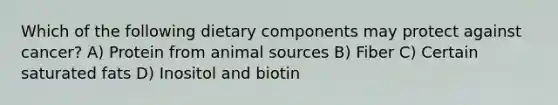 Which of the following dietary components may protect against cancer? A) Protein from animal sources B) Fiber C) Certain saturated fats D) Inositol and biotin