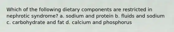 Which of the following dietary components are restricted in nephrotic syndrome? a. sodium and protein b. fluids and sodium c. carbohydrate and fat d. calcium and phosphorus