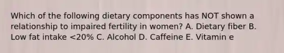 Which of the following dietary components has NOT shown a relationship to impaired fertility in women? A. Dietary fiber B. Low fat intake <20% C. Alcohol D. Caffeine E. Vitamin e