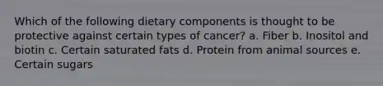 Which of the following dietary components is thought to be protective against certain types of cancer? a. Fiber b. Inositol and biotin c. Certain saturated fats d. Protein from animal sources e. Certain sugars