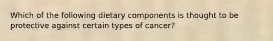 Which of the following dietary components is thought to be protective against certain types of cancer?