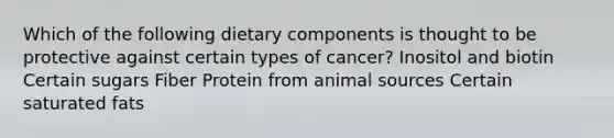 Which of the following dietary components is thought to be protective against certain types of cancer?​ ​Inositol and biotin ​Certain sugars ​Fiber ​Protein from animal sources ​Certain saturated fats