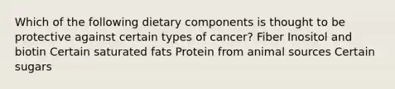 Which of the following dietary components is thought to be protective against certain types of cancer? Fiber Inositol and biotin Certain saturated fats Protein from animal sources Certain sugars