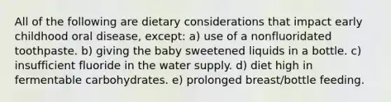 All of the following are dietary considerations that impact early childhood oral disease, except: a) use of a nonfluoridated toothpaste. b) giving the baby sweetened liquids in a bottle. c) insufficient fluoride in the water supply. d) diet high in fermentable carbohydrates. e) prolonged breast/bottle feeding.