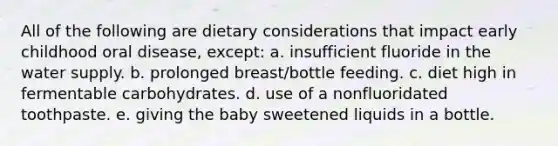 All of the following are dietary considerations that impact early childhood oral disease, except: a. insufficient fluoride in the water supply. b. prolonged breast/bottle feeding. c. diet high in fermentable carbohydrates. d. use of a nonfluoridated toothpaste. e. giving the baby sweetened liquids in a bottle.