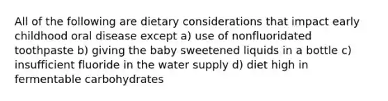 All of the following are dietary considerations that impact early childhood oral disease except a) use of nonfluoridated toothpaste b) giving the baby sweetened liquids in a bottle c) insufficient fluoride in the water supply d) diet high in fermentable carbohydrates