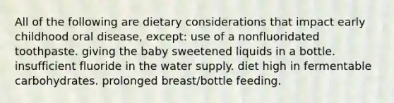 All of the following are dietary considerations that impact early childhood oral disease, except: use of a nonfluoridated toothpaste. giving the baby sweetened liquids in a bottle. insufficient fluoride in the water supply. diet high in fermentable carbohydrates. prolonged breast/bottle feeding.