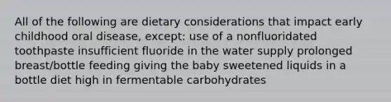 All of the following are dietary considerations that impact early childhood oral disease, except: use of a nonfluoridated toothpaste insufficient fluoride in the water supply prolonged breast/bottle feeding giving the baby sweetened liquids in a bottle diet high in fermentable carbohydrates