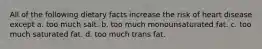 All of the following dietary facts increase the risk of heart disease except a. too much salt. b. too much monounsaturated fat. c. too much saturated fat. d. too much trans fat.