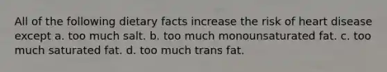 All of the following dietary facts increase the risk of heart disease except a. too much salt. b. too much monounsaturated fat. c. too much saturated fat. d. too much trans fat.