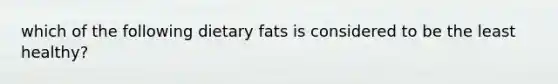 which of the following dietary fats is considered to be the least healthy?