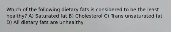 Which of the following dietary fats is considered to be the least healthy? A) Saturated fat B) Cholesterol C) Trans unsaturated fat D) All dietary fats are unhealthy